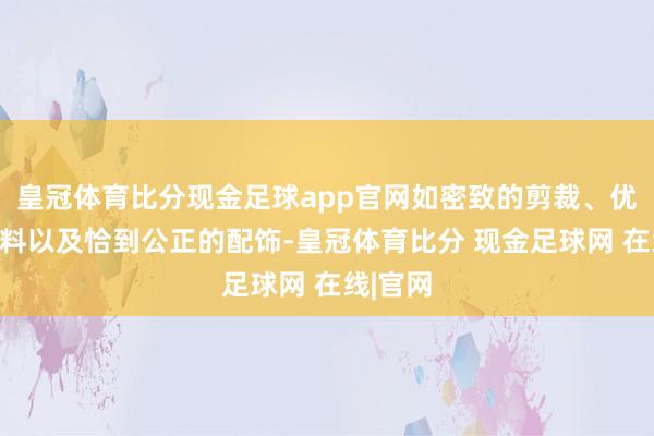 皇冠体育比分现金足球app官网如密致的剪裁、优质的面料以及恰到公正的配饰-皇冠体育比分 现金足球网 在线|官网