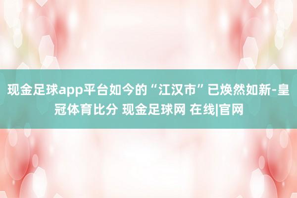 现金足球app平台如今的“江汉市”已焕然如新-皇冠体育比分 现金足球网 在线|官网