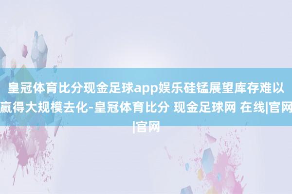 皇冠体育比分现金足球app娱乐硅锰展望库存难以赢得大规模去化-皇冠体育比分 现金足球网 在线|官网