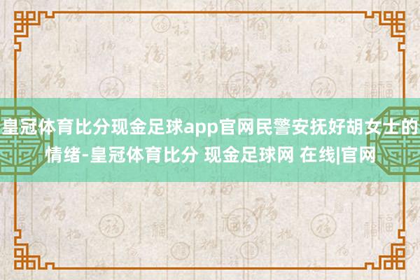 皇冠体育比分现金足球app官网民警安抚好胡女士的情绪-皇冠体育比分 现金足球网 在线|官网