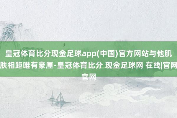 皇冠体育比分现金足球app(中国)官方网站与他肌肤相距唯有豪厘-皇冠体育比分 现金足球网 在线|官网