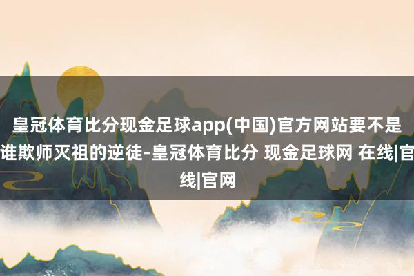 皇冠体育比分现金足球app(中国)官方网站要不是阿谁欺师灭祖的逆徒-皇冠体育比分 现金足球网 在线|官网