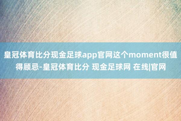 皇冠体育比分现金足球app官网这个moment很值得顾忌-皇冠体育比分 现金足球网 在线|官网