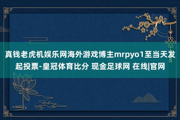 真钱老虎机娱乐网海外游戏博主mrpyo1至当天发起投票-皇冠体育比分 现金足球网 在线|官网