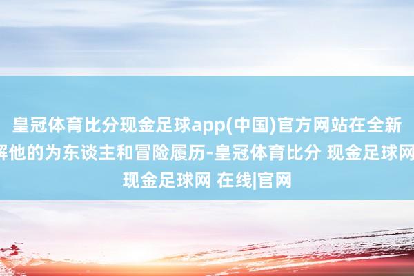 皇冠体育比分现金足球app(中国)官方网站在全新事件中了解他的为东谈主和冒险履历-皇冠体育比分 现金足球网 在线|官网