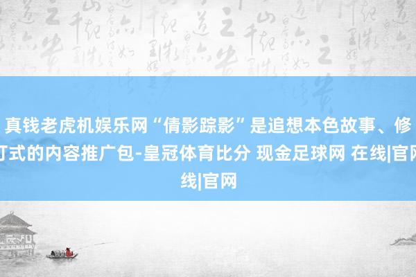 真钱老虎机娱乐网“倩影踪影”是追想本色故事、修订式的内容推广包-皇冠体育比分 现金足球网 在线|官网