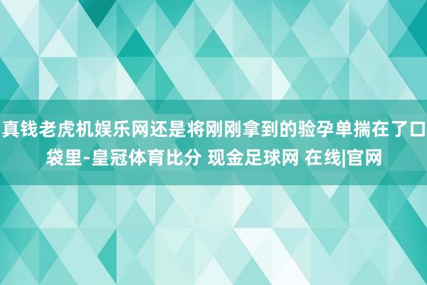 真钱老虎机娱乐网还是将刚刚拿到的验孕单揣在了口袋里-皇冠体育比分 现金足球网 在线|官网