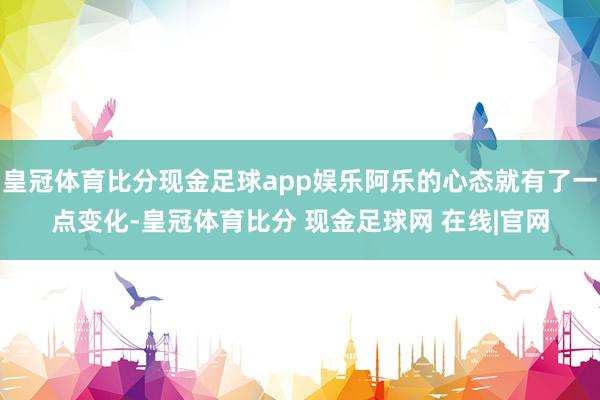 皇冠体育比分现金足球app娱乐阿乐的心态就有了一点变化-皇冠体育比分 现金足球网 在线|官网