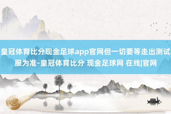 皇冠体育比分现金足球app官网但一切要等走出测试服为准-皇冠体育比分 现金足球网 在线|官网