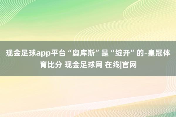 现金足球app平台“奥库斯”是“绽开”的-皇冠体育比分 现金足球网 在线|官网