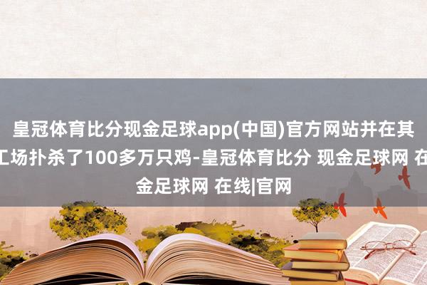 皇冠体育比分现金足球app(中国)官方网站并在其中一家工场扑杀了100多万只鸡-皇冠体育比分 现金足球网 在线|官网