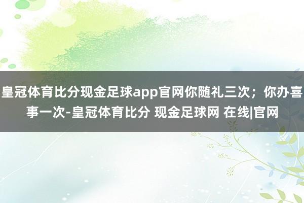 皇冠体育比分现金足球app官网你随礼三次；你办喜事一次-皇冠体育比分 现金足球网 在线|官网