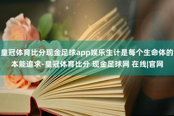 皇冠体育比分现金足球app娱乐生计是每个生命体的本能追求-皇冠体育比分 现金足球网 在线|官网