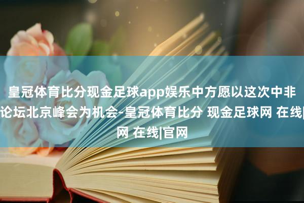 皇冠体育比分现金足球app娱乐中方愿以这次中非互助论坛北京峰会为机会-皇冠体育比分 现金足球网 在线|官网