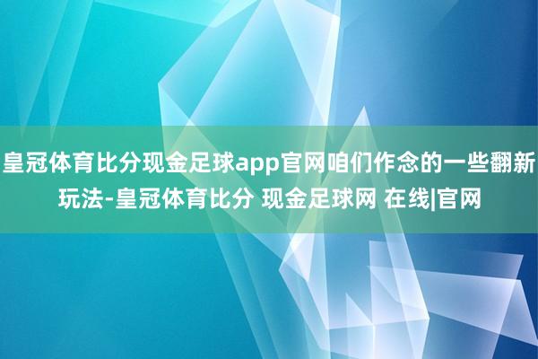 皇冠体育比分现金足球app官网咱们作念的一些翻新玩法-皇冠体育比分 现金足球网 在线|官网