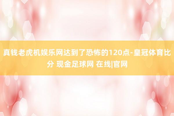 真钱老虎机娱乐网达到了恐怖的120点-皇冠体育比分 现金足球网 在线|官网