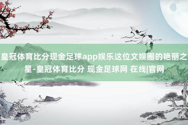 皇冠体育比分现金足球app娱乐这位文娱圈的艳丽之星-皇冠体育比分 现金足球网 在线|官网