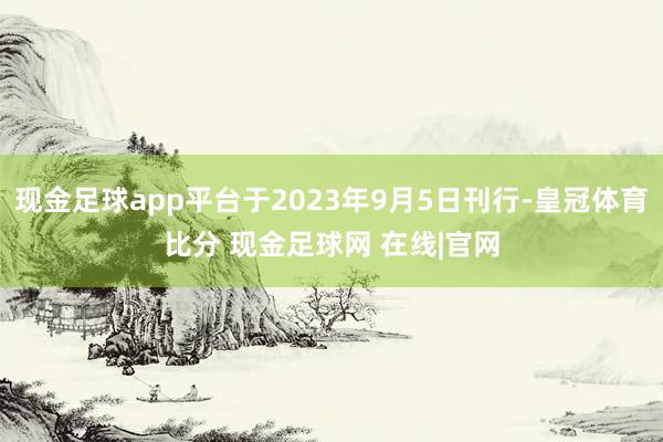 现金足球app平台于2023年9月5日刊行-皇冠体育比分 现金足球网 在线|官网