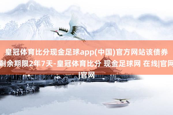 皇冠体育比分现金足球app(中国)官方网站该债券剩余期限2年7天-皇冠体育比分 现金足球网 在线|官网