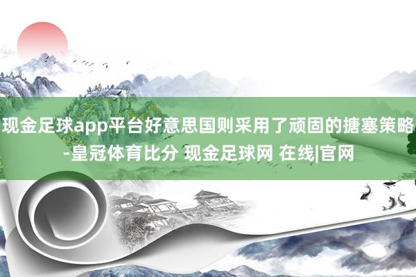 现金足球app平台好意思国则采用了顽固的搪塞策略-皇冠体育比分 现金足球网 在线|官网