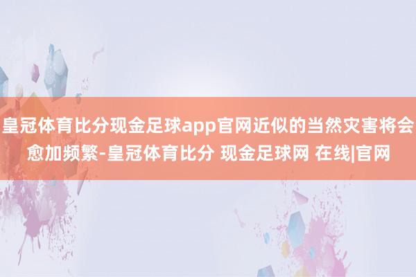 皇冠体育比分现金足球app官网近似的当然灾害将会愈加频繁-皇冠体育比分 现金足球网 在线|官网