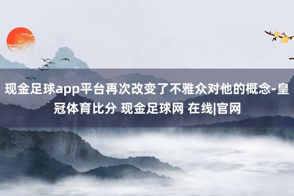 现金足球app平台再次改变了不雅众对他的概念-皇冠体育比分 现金足球网 在线|官网