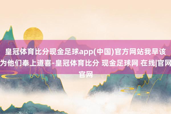 皇冠体育比分现金足球app(中国)官方网站我早该为他们奉上道喜-皇冠体育比分 现金足球网 在线|官网