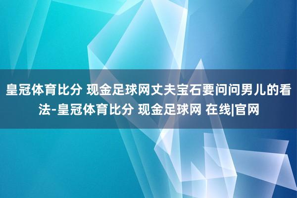 皇冠体育比分 现金足球网丈夫宝石要问问男儿的看法-皇冠体育比分 现金足球网 在线|官网