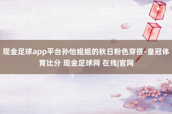 现金足球app平台孙怡姐姐的秋日粉色穿搭-皇冠体育比分 现金足球网 在线|官网