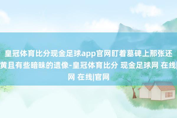 皇冠体育比分现金足球app官网盯着墓碑上那张还是泛黄且有些暗昧的遗像-皇冠体育比分 现金足球网 在线|官网