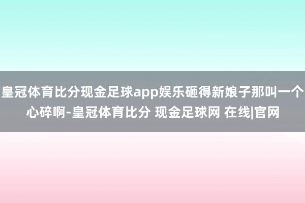 皇冠体育比分现金足球app娱乐砸得新娘子那叫一个心碎啊-皇冠体育比分 现金足球网 在线|官网