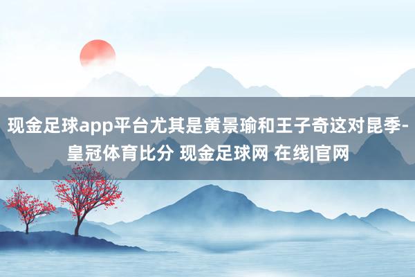 现金足球app平台尤其是黄景瑜和王子奇这对昆季-皇冠体育比分 现金足球网 在线|官网