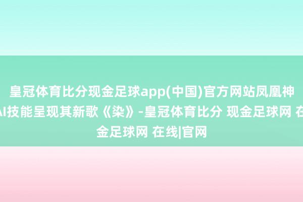 皇冠体育比分现金足球app(中国)官方网站凤凰神话将用AI技能呈现其新歌《染》-皇冠体育比分 现金足球网 在线|官网