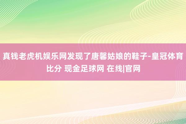 真钱老虎机娱乐网发现了唐馨姑娘的鞋子-皇冠体育比分 现金足球网 在线|官网