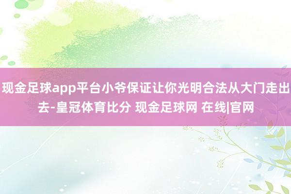 现金足球app平台小爷保证让你光明合法从大门走出去-皇冠体育比分 现金足球网 在线|官网