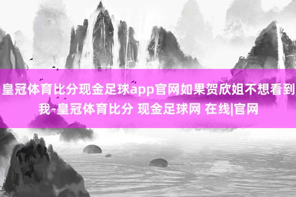 皇冠体育比分现金足球app官网如果贺欣姐不想看到我-皇冠体育比分 现金足球网 在线|官网