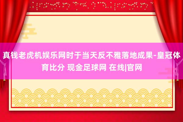 真钱老虎机娱乐网时于当天反不雅落地成果-皇冠体育比分 现金足球网 在线|官网