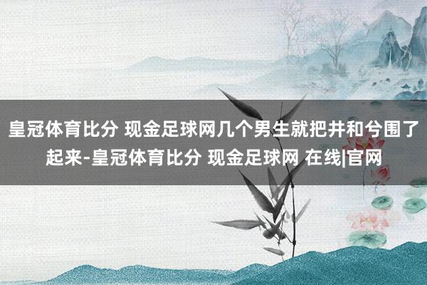 皇冠体育比分 现金足球网几个男生就把井和兮围了起来-皇冠体育比分 现金足球网 在线|官网