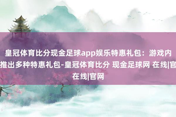 皇冠体育比分现金足球app娱乐特惠礼包：游戏内会推出多种特惠礼包-皇冠体育比分 现金足球网 在线|官网