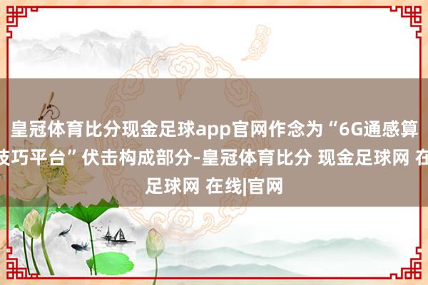 皇冠体育比分现金足球app官网作念为“6G通感算智和会技巧平台”伏击构成部分-皇冠体育比分 现金足球网 在线|官网