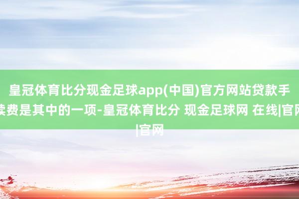 皇冠体育比分现金足球app(中国)官方网站贷款手续费是其中的一项-皇冠体育比分 现金足球网 在线|官网