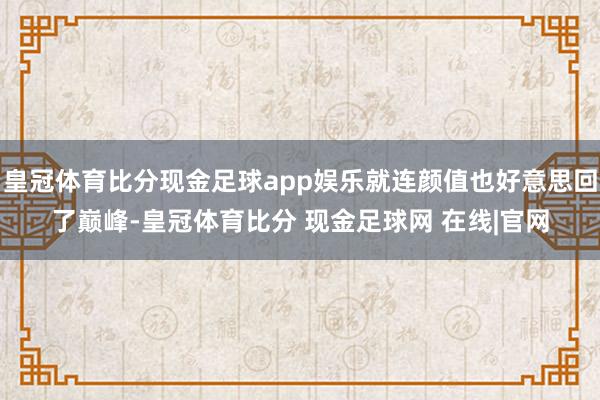 皇冠体育比分现金足球app娱乐就连颜值也好意思回了巅峰-皇冠体育比分 现金足球网 在线|官网