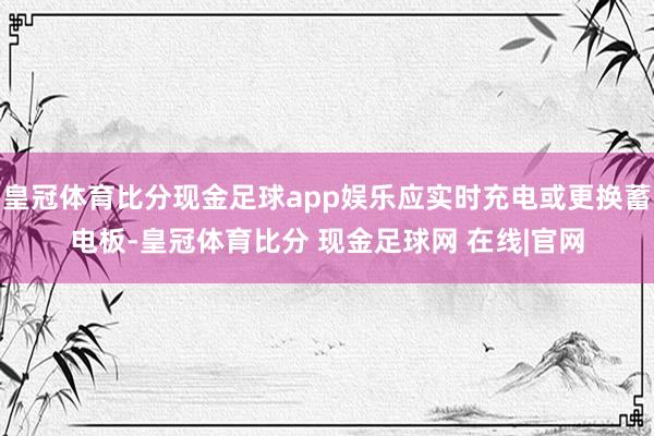 皇冠体育比分现金足球app娱乐应实时充电或更换蓄电板-皇冠体育比分 现金足球网 在线|官网