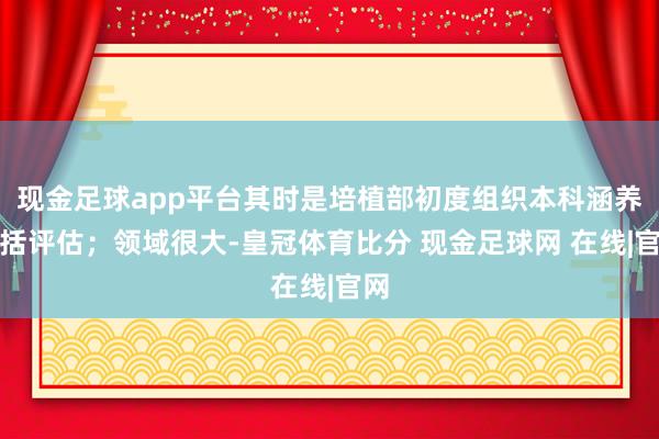 现金足球app平台其时是培植部初度组织本科涵养概括评估；领域很大-皇冠体育比分 现金足球网 在线|官网