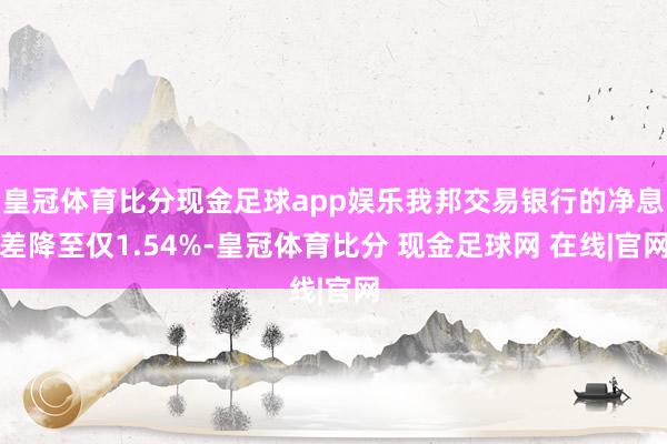 皇冠体育比分现金足球app娱乐我邦交易银行的净息差降至仅1.54%-皇冠体育比分 现金足球网 在线|官网