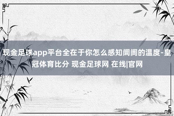 现金足球app平台全在于你怎么感知阛阓的温度-皇冠体育比分 现金足球网 在线|官网