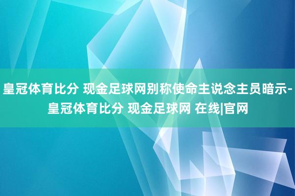 皇冠体育比分 现金足球网别称使命主说念主员暗示-皇冠体育比分 现金足球网 在线|官网