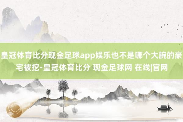 皇冠体育比分现金足球app娱乐也不是哪个大腕的豪宅被挖-皇冠体育比分 现金足球网 在线|官网