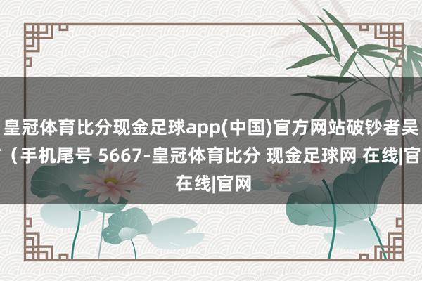 皇冠体育比分现金足球app(中国)官方网站破钞者吴**（手机尾号 5667-皇冠体育比分 现金足球网 在线|官网