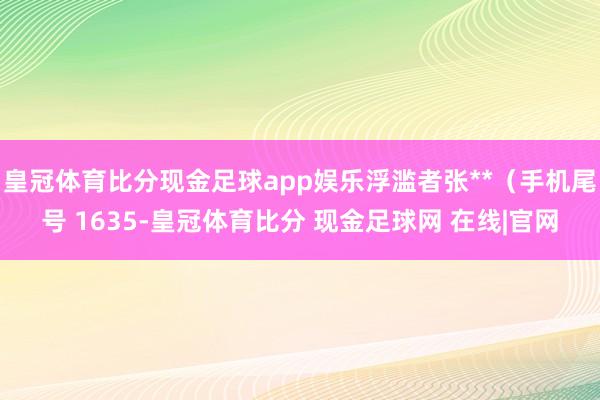 皇冠体育比分现金足球app娱乐浮滥者张**（手机尾号 1635-皇冠体育比分 现金足球网 在线|官网